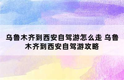 乌鲁木齐到西安自驾游怎么走 乌鲁木齐到西安自驾游攻略